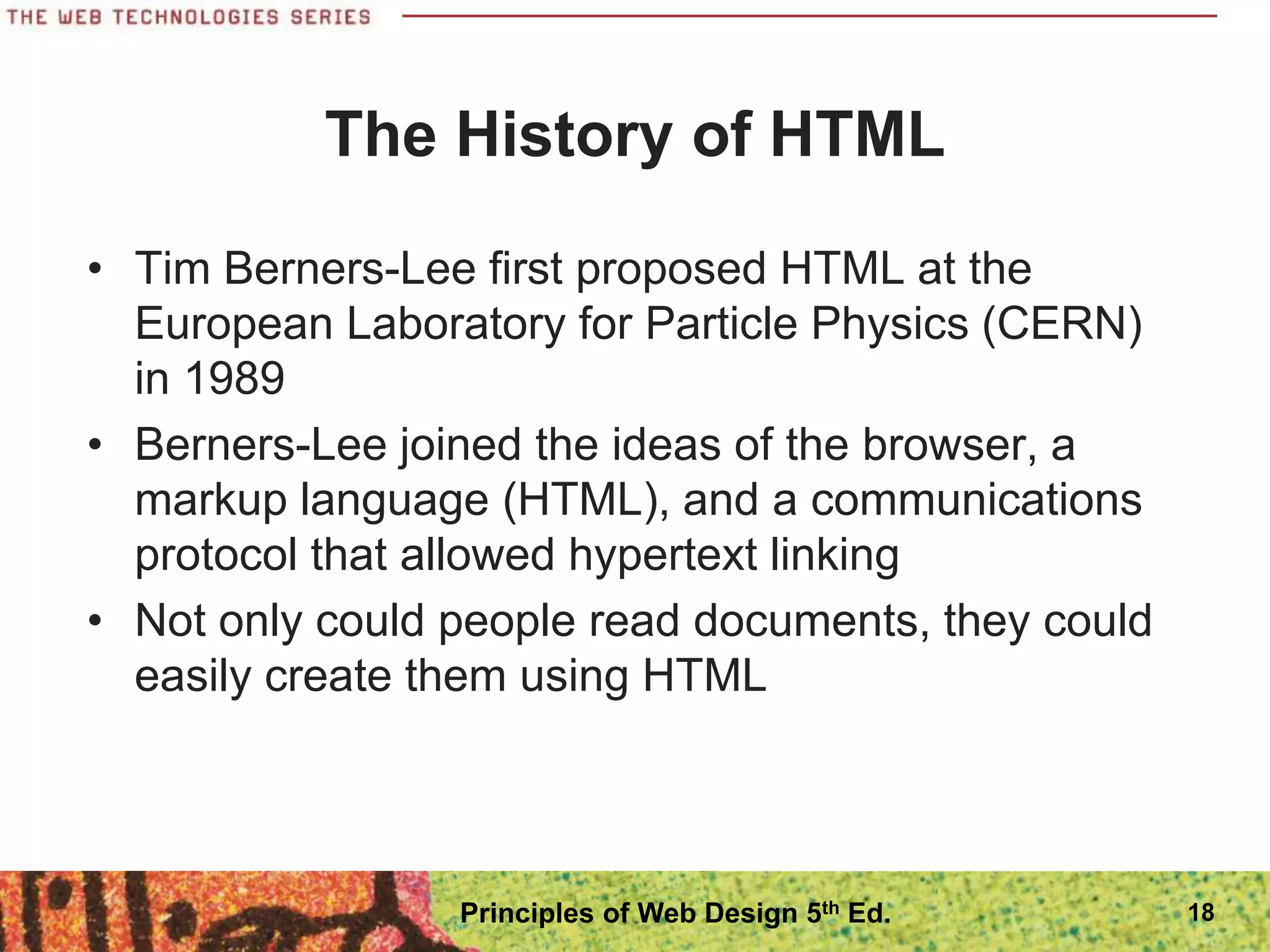 The History of HTML
• Tim Berners-Lee first proposed HTML at the
European Laboratory for Particle Physics (CERN)
in 1989
• Berners-Lee joined the ideas of the browser, a
markup language (HTML), and a communications
protocol that allowed hypertext linking
• Not only could people read documents, they could
easily create them using HTML
18
Principles of Web Design 5th Ed.
 