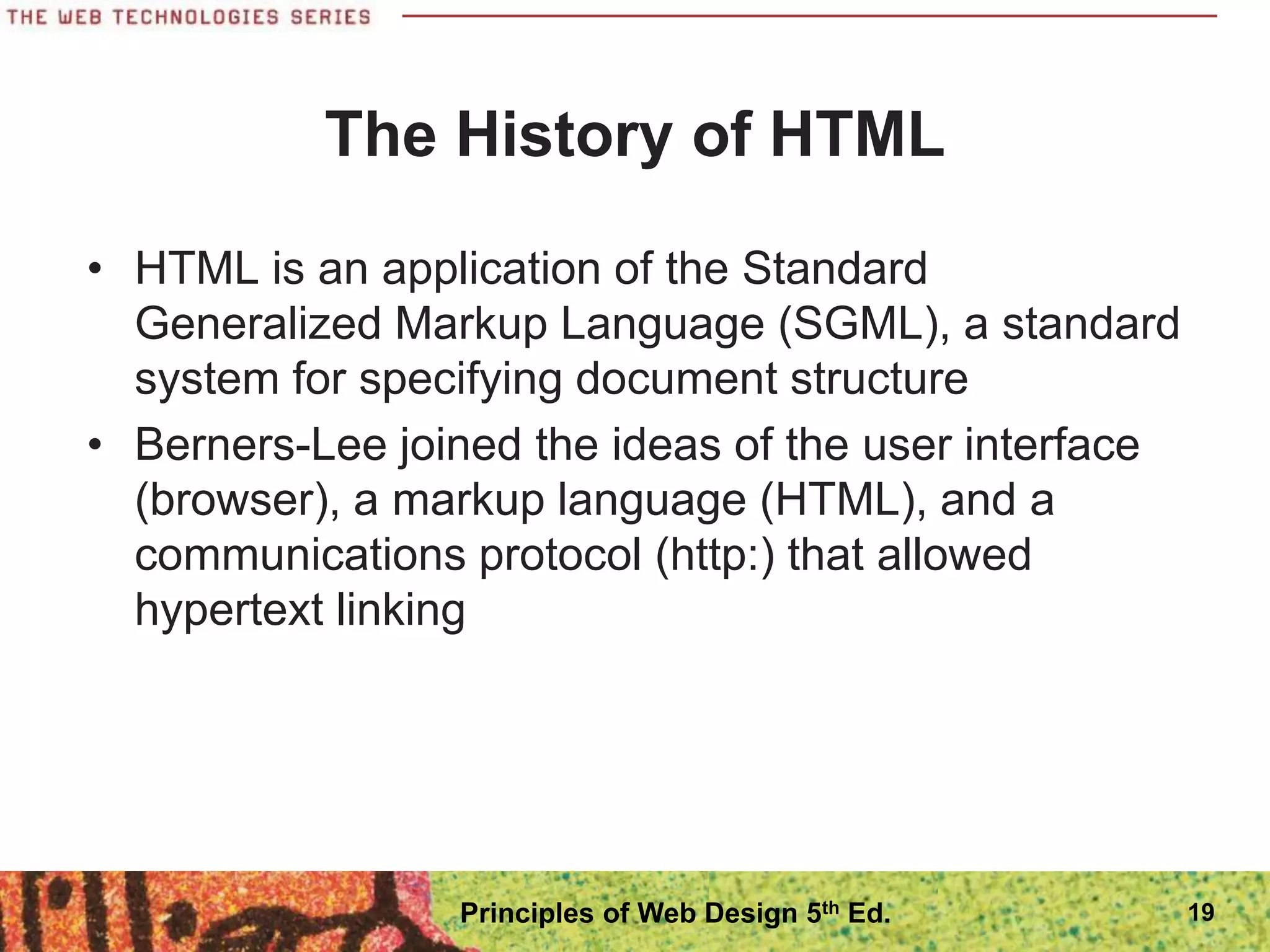 The History of HTML
• HTML is an application of the Standard
Generalized Markup Language (SGML), a standard
system for specifying document structure
• Berners-Lee joined the ideas of the user interface
(browser), a markup language (HTML), and a
communications protocol (http:) that allowed
hypertext linking
19
Principles of Web Design 5th Ed.
 