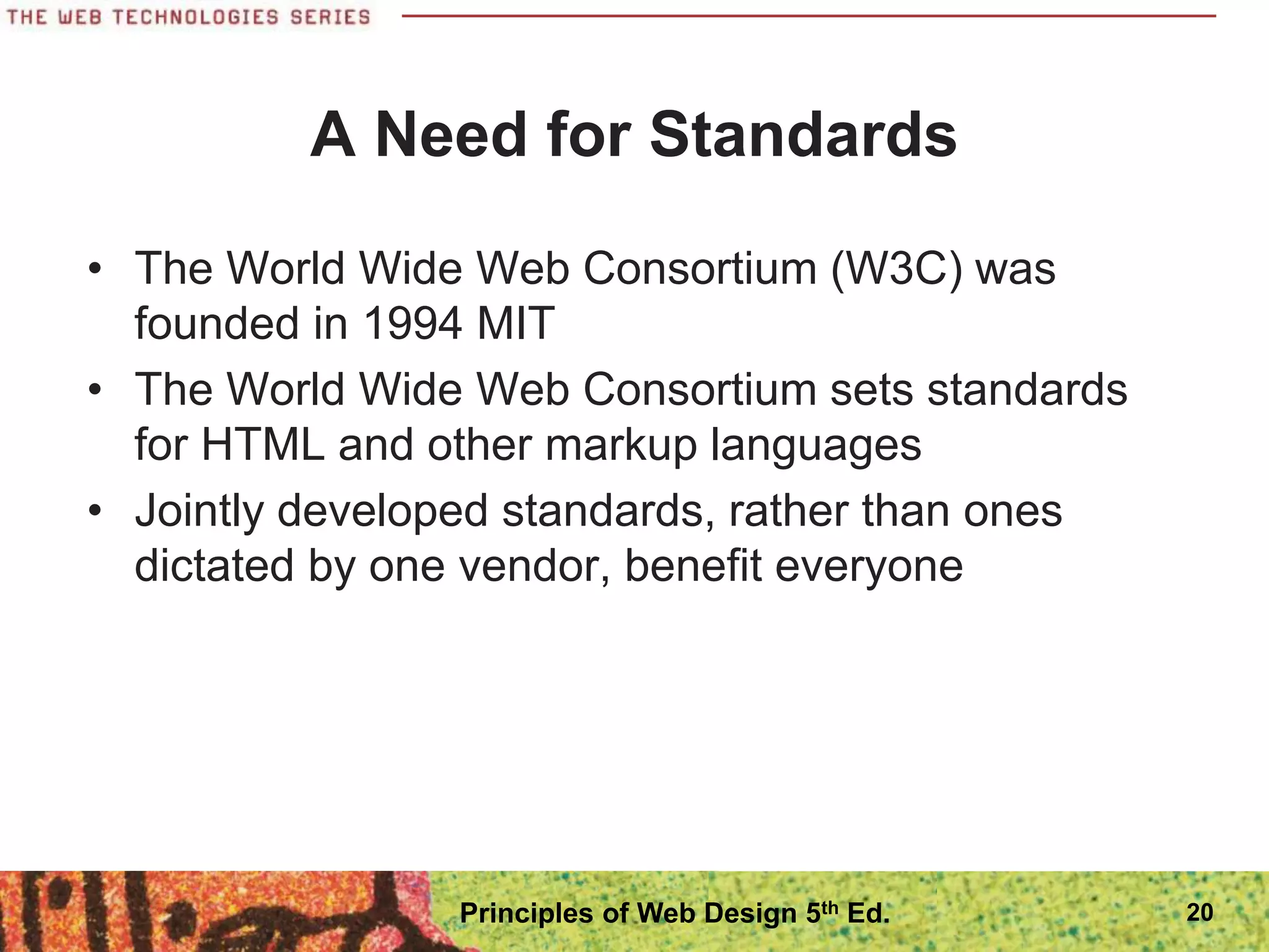 A Need for Standards
• The World Wide Web Consortium (W3C) was
founded in 1994 MIT
• The World Wide Web Consortium sets standards
for HTML and other markup languages
• Jointly developed standards, rather than ones
dictated by one vendor, benefit everyone
20
Principles of Web Design 5th Ed.
 