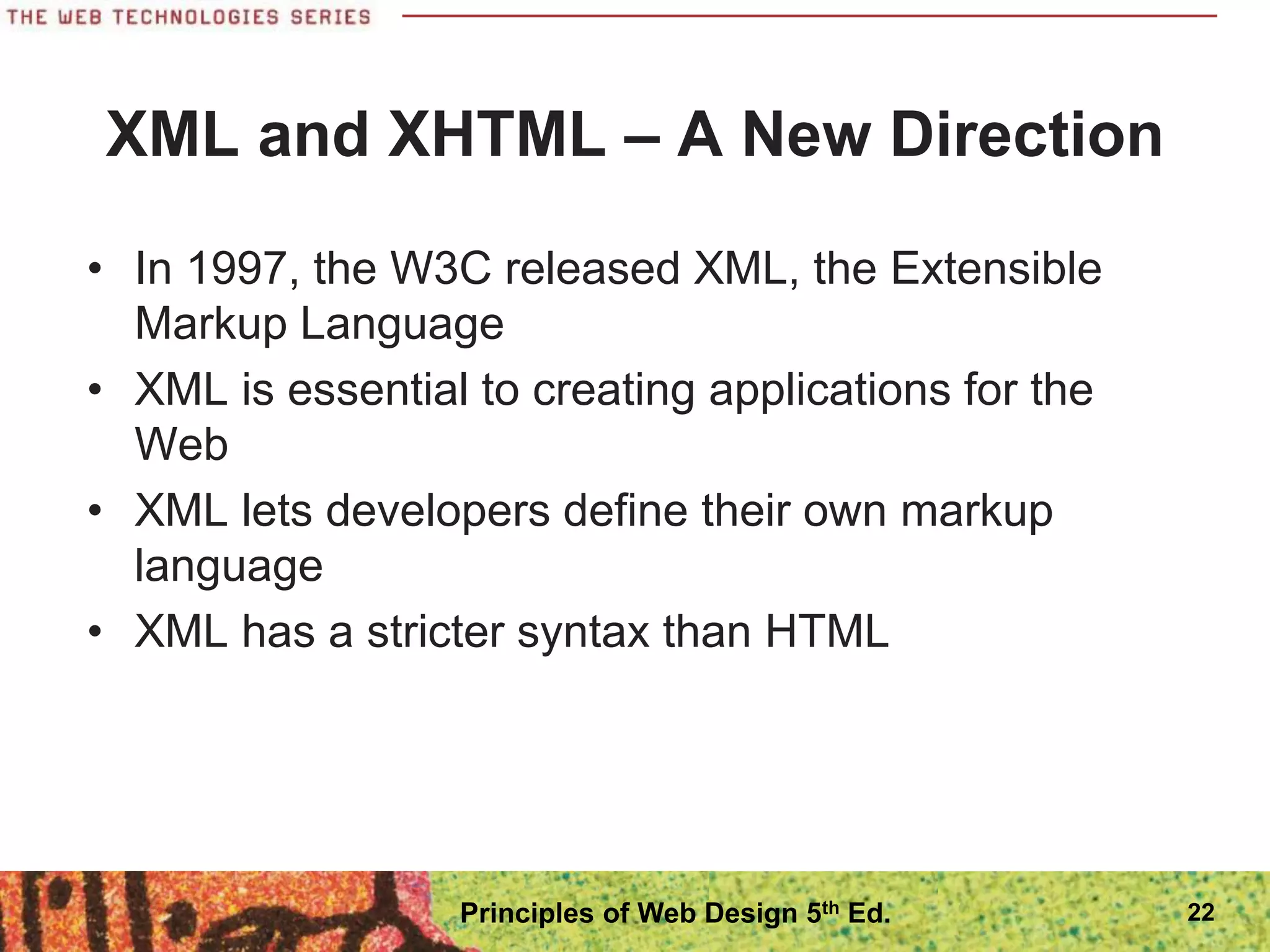 XML and XHTML – A New Direction
• In 1997, the W3C released XML, the Extensible
Markup Language
• XML is essential to creating applications for the
Web
• XML lets developers define their own markup
language
• XML has a stricter syntax than HTML
22
Principles of Web Design 5th Ed.
 