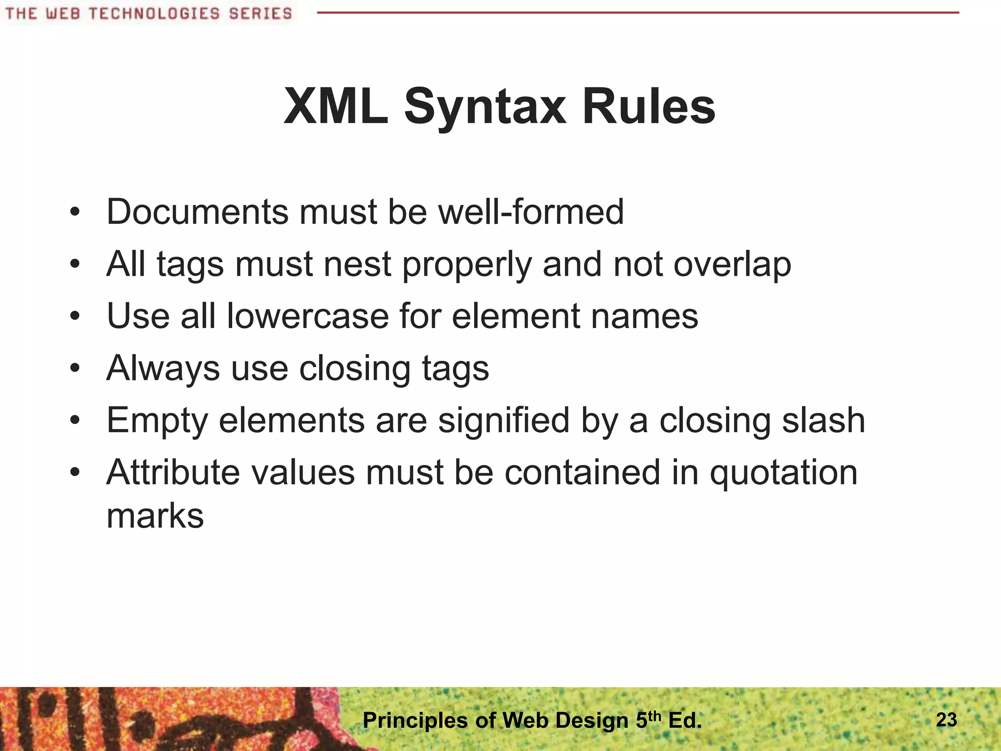 XML Syntax Rules
• Documents must be well-formed
• All tags must nest properly and not overlap
• Use all lowercase for element names
• Always use closing tags
• Empty elements are signified by a closing slash
• Attribute values must be contained in quotation
marks
23
Principles of Web Design 5th Ed.
 