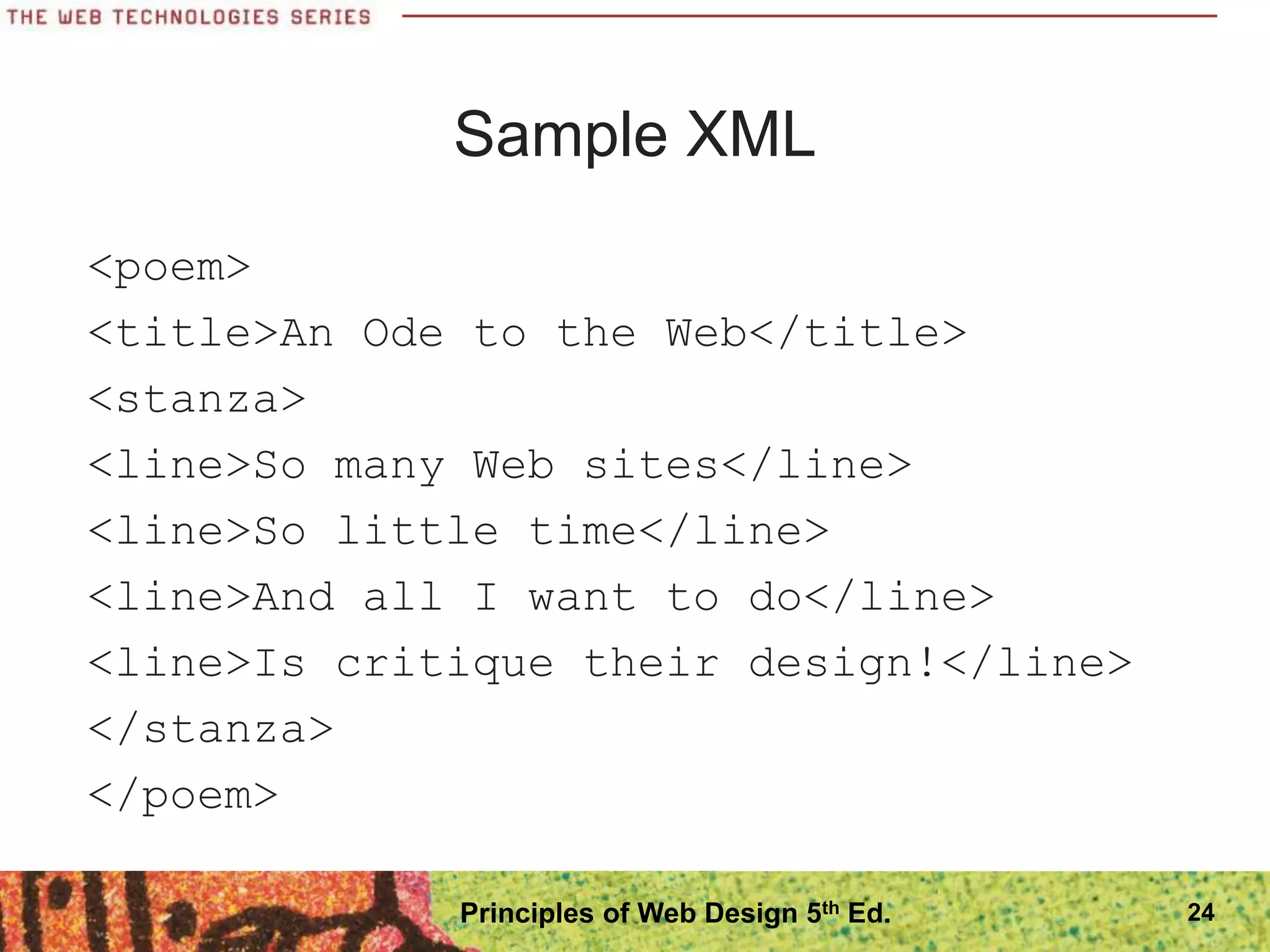 Sample XML
<poem>
<title>An Ode to the Web</title>
<stanza>
<line>So many Web sites</line>
<line>So little time</line>
<line>And all I want to do</line>
<line>Is critique their design!</line>
</stanza>
</poem>
24
Principles of Web Design 5th Ed.
 