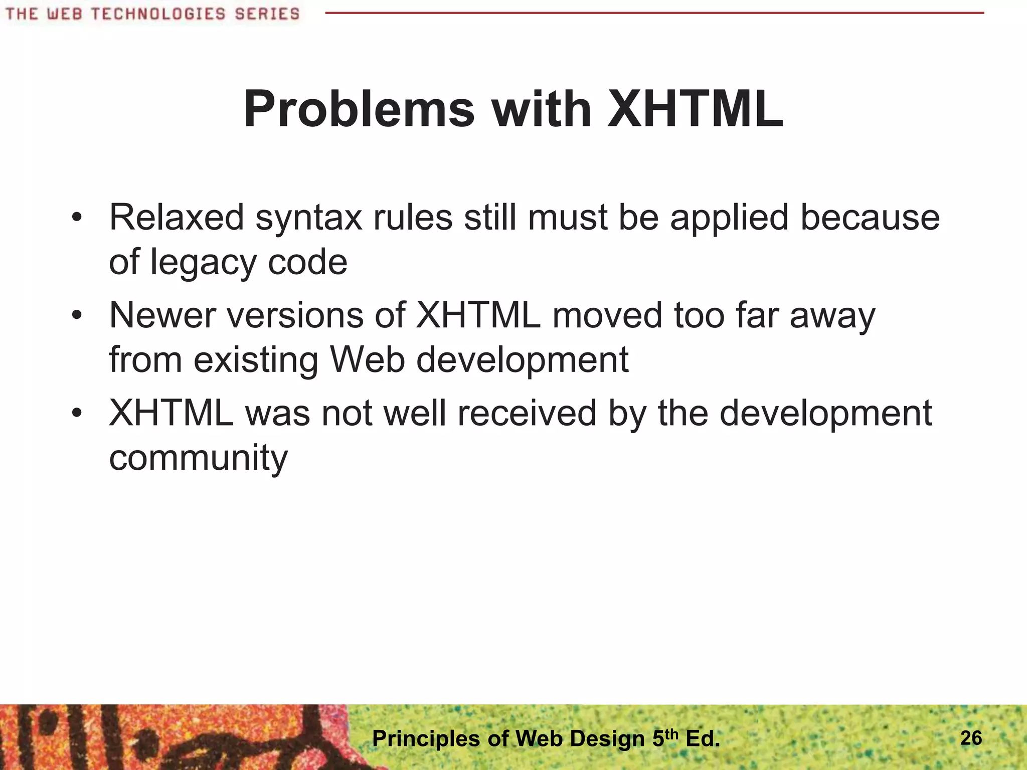 Problems with XHTML
• Relaxed syntax rules still must be applied because
of legacy code
• Newer versions of XHTML moved too far away
from existing Web development
• XHTML was not well received by the development
community
26
Principles of Web Design 5th Ed.
 