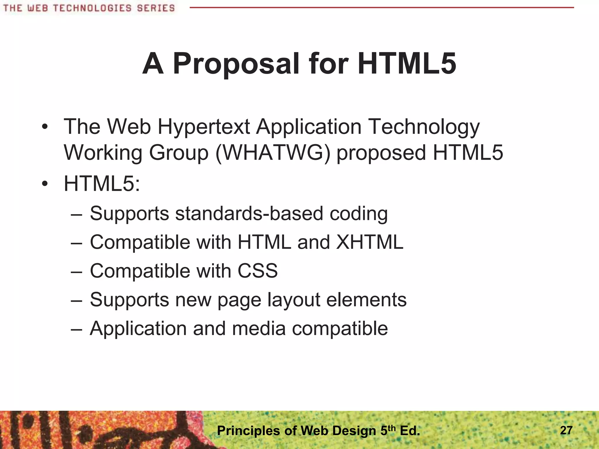 A Proposal for HTML5
• The Web Hypertext Application Technology
Working Group (WHATWG) proposed HTML5
• HTML5:
– Supports standards-based coding
– Compatible with HTML and XHTML
– Compatible with CSS
– Supports new page layout elements
– Application and media compatible
27
Principles of Web Design 5th Ed.
 
