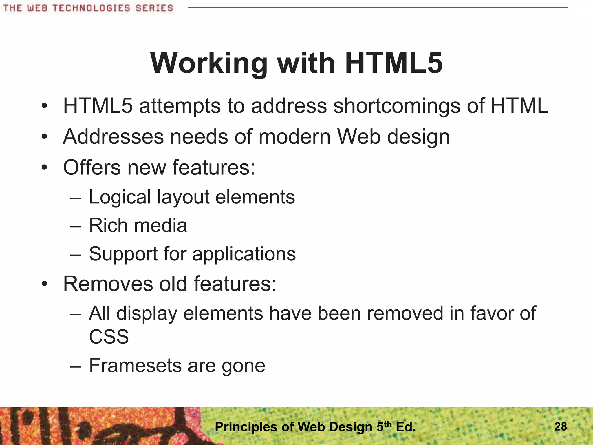 Working with HTML5
• HTML5 attempts to address shortcomings of HTML
• Addresses needs of modern Web design
• Offers new features:
– Logical layout elements
– Rich media
– Support for applications
• Removes old features:
– All display elements have been removed in favor of
CSS
– Framesets are gone
28
Principles of Web Design 5th Ed.
 
