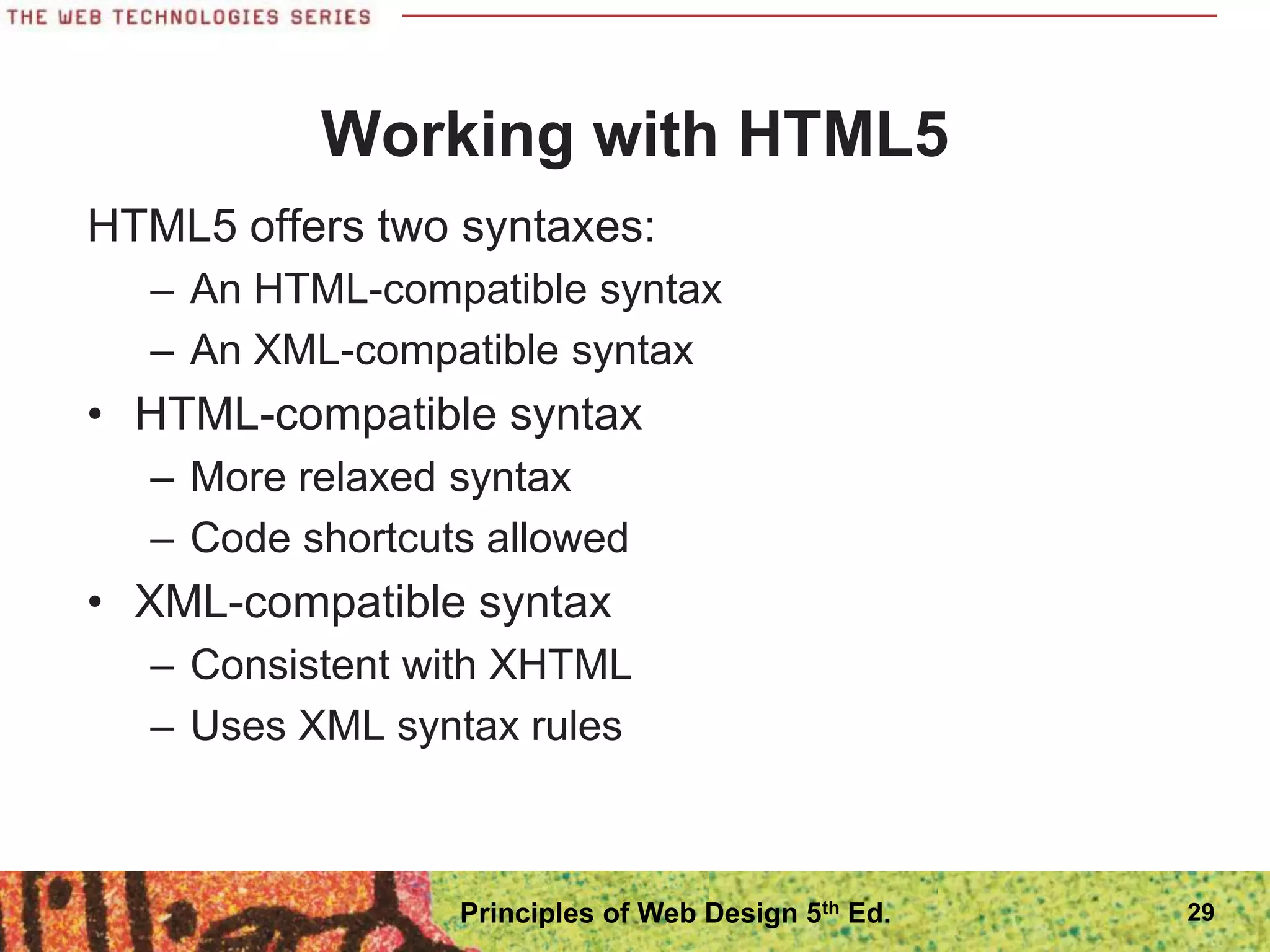Working with HTML5
HTML5 offers two syntaxes:
– An HTML-compatible syntax
– An XML-compatible syntax
• HTML-compatible syntax
– More relaxed syntax
– Code shortcuts allowed
• XML-compatible syntax
– Consistent with XHTML
– Uses XML syntax rules
29
Principles of Web Design 5th Ed.
 