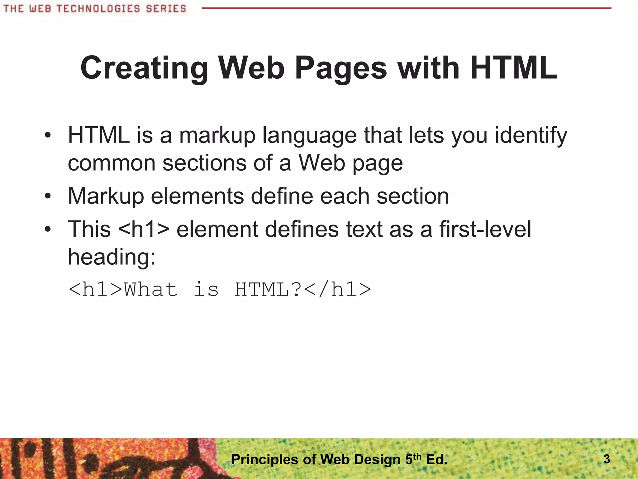 Creating Web Pages with HTML
• HTML is a markup language that lets you identify
common sections of a Web page
• Markup elements define each section
• This <h1> element defines text as a first-level
heading:
<h1>What is HTML?</h1>
3
Principles of Web Design 5th Ed.
 