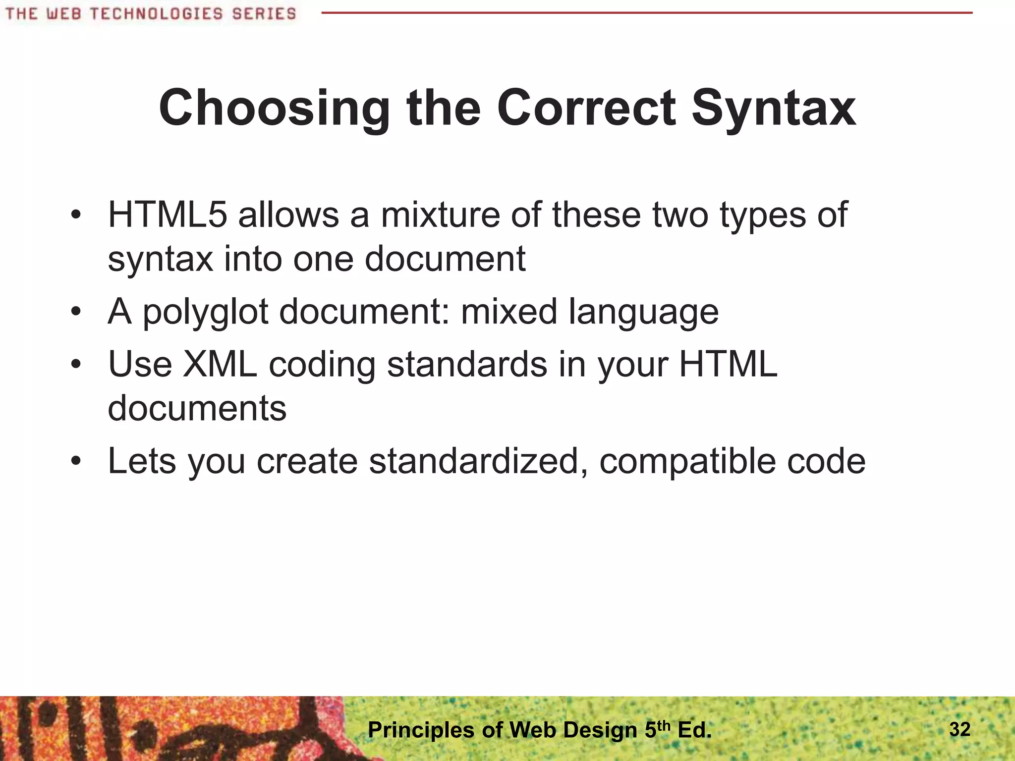 Choosing the Correct Syntax
• HTML5 allows a mixture of these two types of
syntax into one document
• A polyglot document: mixed language
• Use XML coding standards in your HTML
documents
• Lets you create standardized, compatible code
32
Principles of Web Design 5th Ed.
 