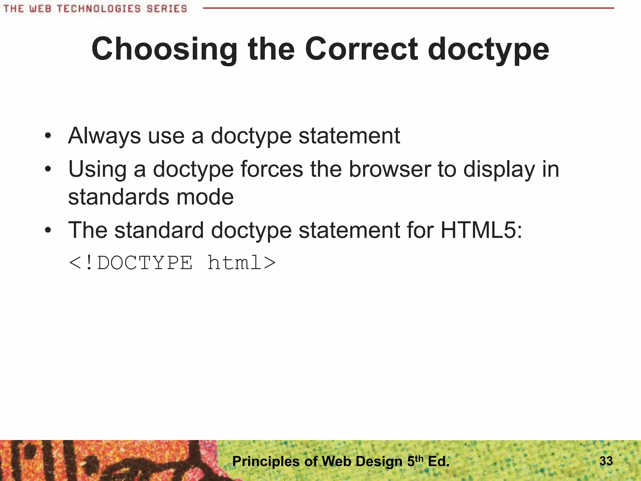 Choosing the Correct doctype
• Always use a doctype statement
• Using a doctype forces the browser to display in
standards mode
• The standard doctype statement for HTML5:
<!DOCTYPE html>
33
Principles of Web Design 5th Ed.
 