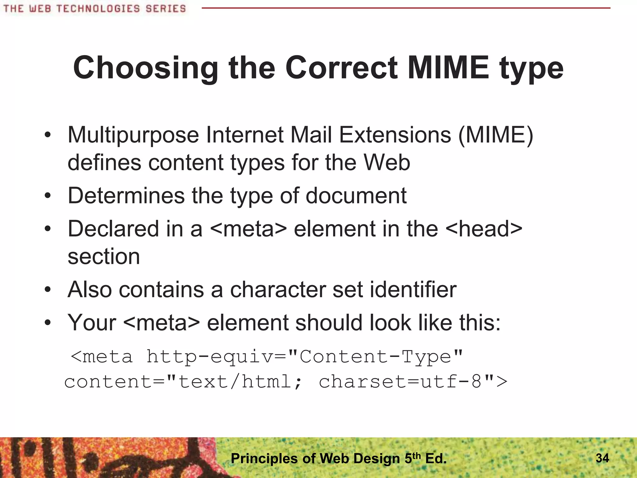 Choosing the Correct MIME type
• Multipurpose Internet Mail Extensions (MIME)
defines content types for the Web
• Determines the type of document
• Declared in a <meta> element in the <head>
section
• Also contains a character set identifier
• Your <meta> element should look like this:
<meta http-equiv="Content-Type"
content="text/html; charset=utf-8">
34
Principles of Web Design 5th Ed.
 