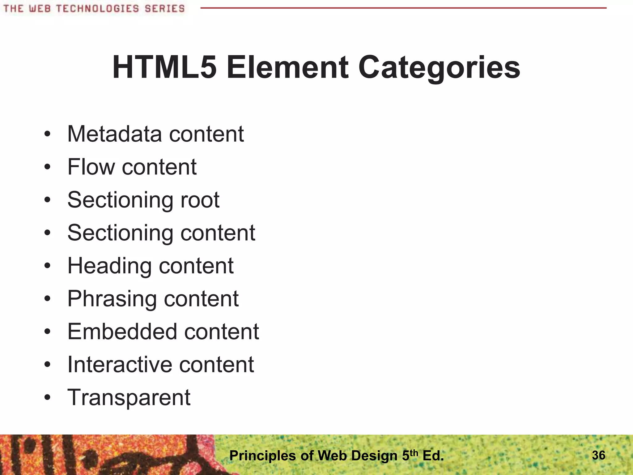 HTML5 Element Categories
• Metadata content
• Flow content
• Sectioning root
• Sectioning content
• Heading content
• Phrasing content
• Embedded content
• Interactive content
• Transparent
36
Principles of Web Design 5th Ed.
 