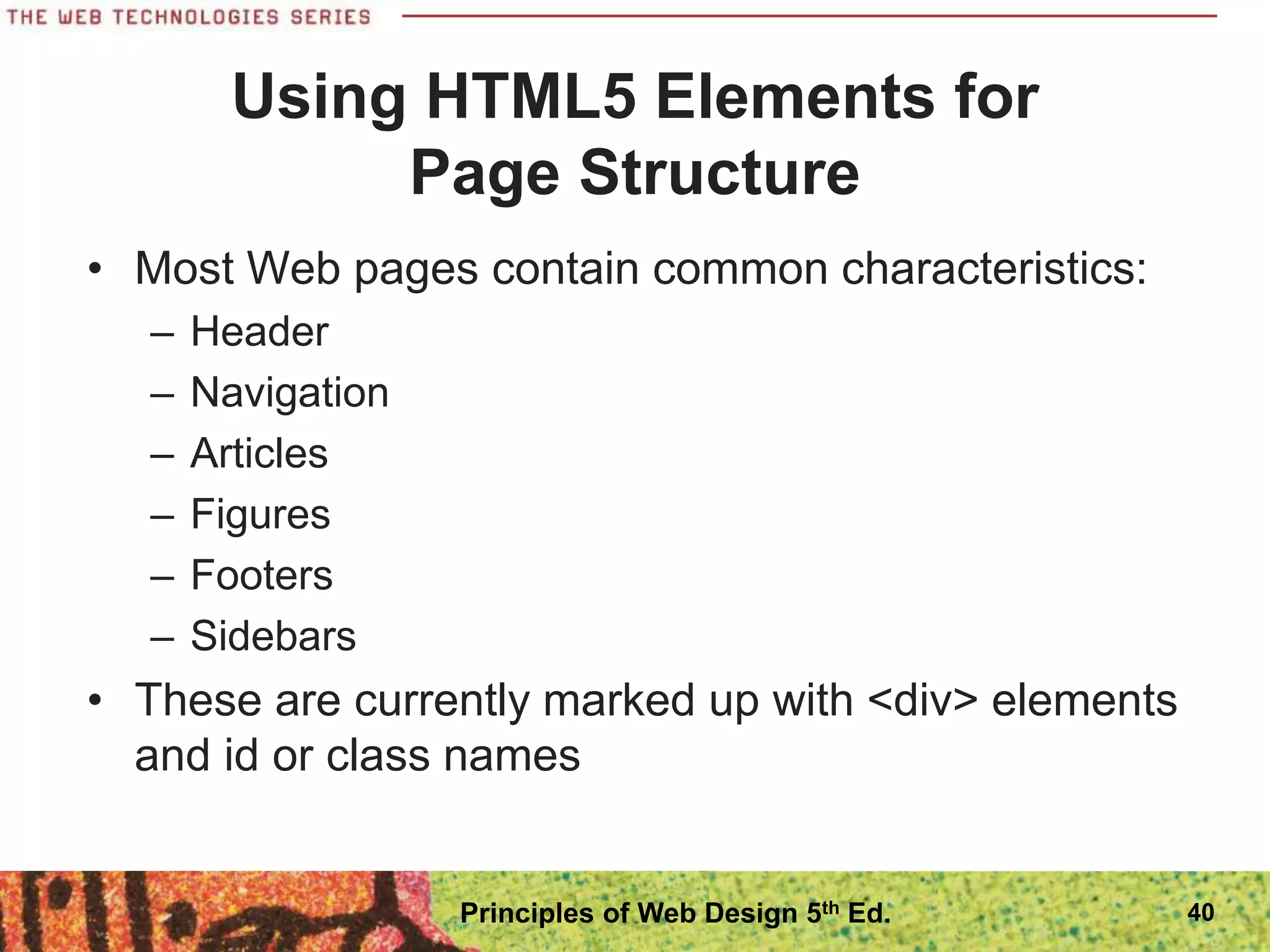 Using HTML5 Elements for
Page Structure
• Most Web pages contain common characteristics:
– Header
– Navigation
– Articles
– Figures
– Footers
– Sidebars
• These are currently marked up with <div> elements
and id or class names
40
Principles of Web Design 5th Ed.
 