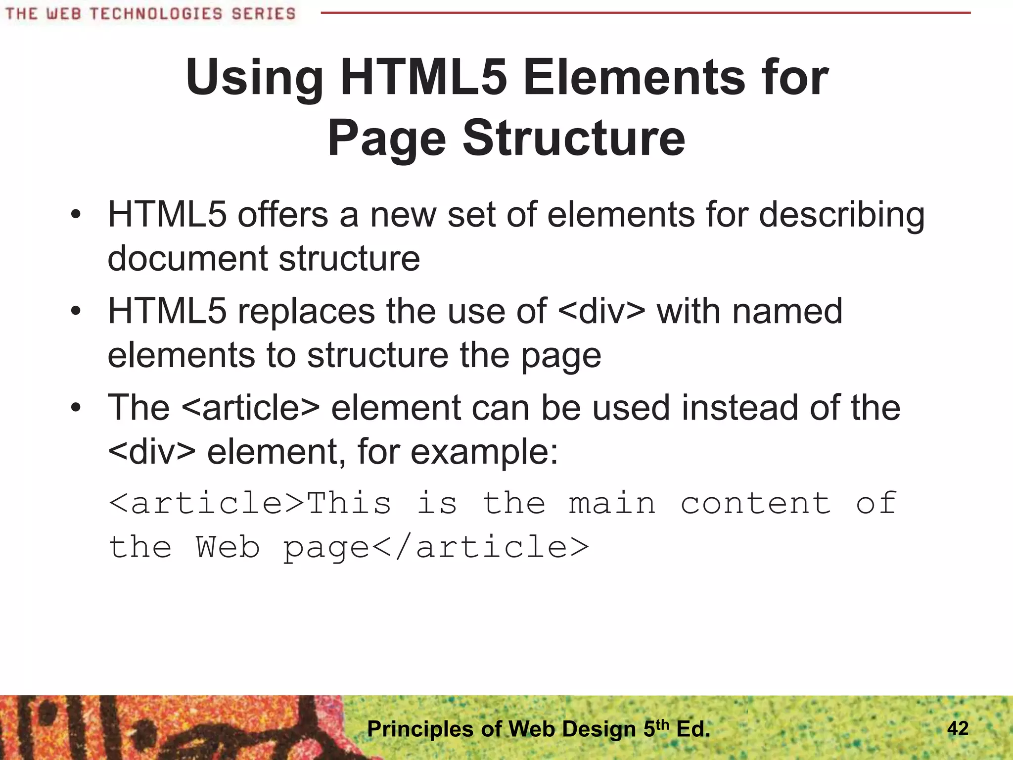 • HTML5 offers a new set of elements for describing
document structure
• HTML5 replaces the use of <div> with named
elements to structure the page
• The <article> element can be used instead of the
<div> element, for example:
<article>This is the main content of
the Web page</article>
Using HTML5 Elements for
Page Structure
42
Principles of Web Design 5th Ed.
 