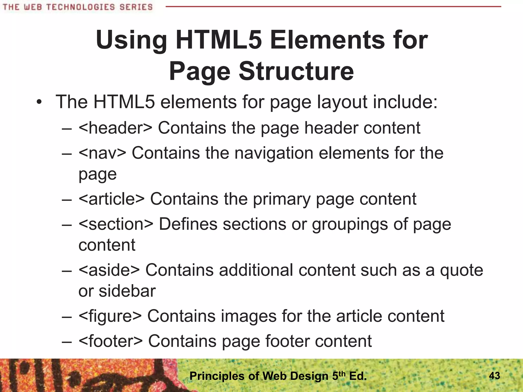 Using HTML5 Elements for
Page Structure
• The HTML5 elements for page layout include:
– <header> Contains the page header content
– <nav> Contains the navigation elements for the
page
– <article> Contains the primary page content
– <section> Defines sections or groupings of page
content
– <aside> Contains additional content such as a quote
or sidebar
– <figure> Contains images for the article content
– <footer> Contains page footer content
43
Principles of Web Design 5th Ed.
 