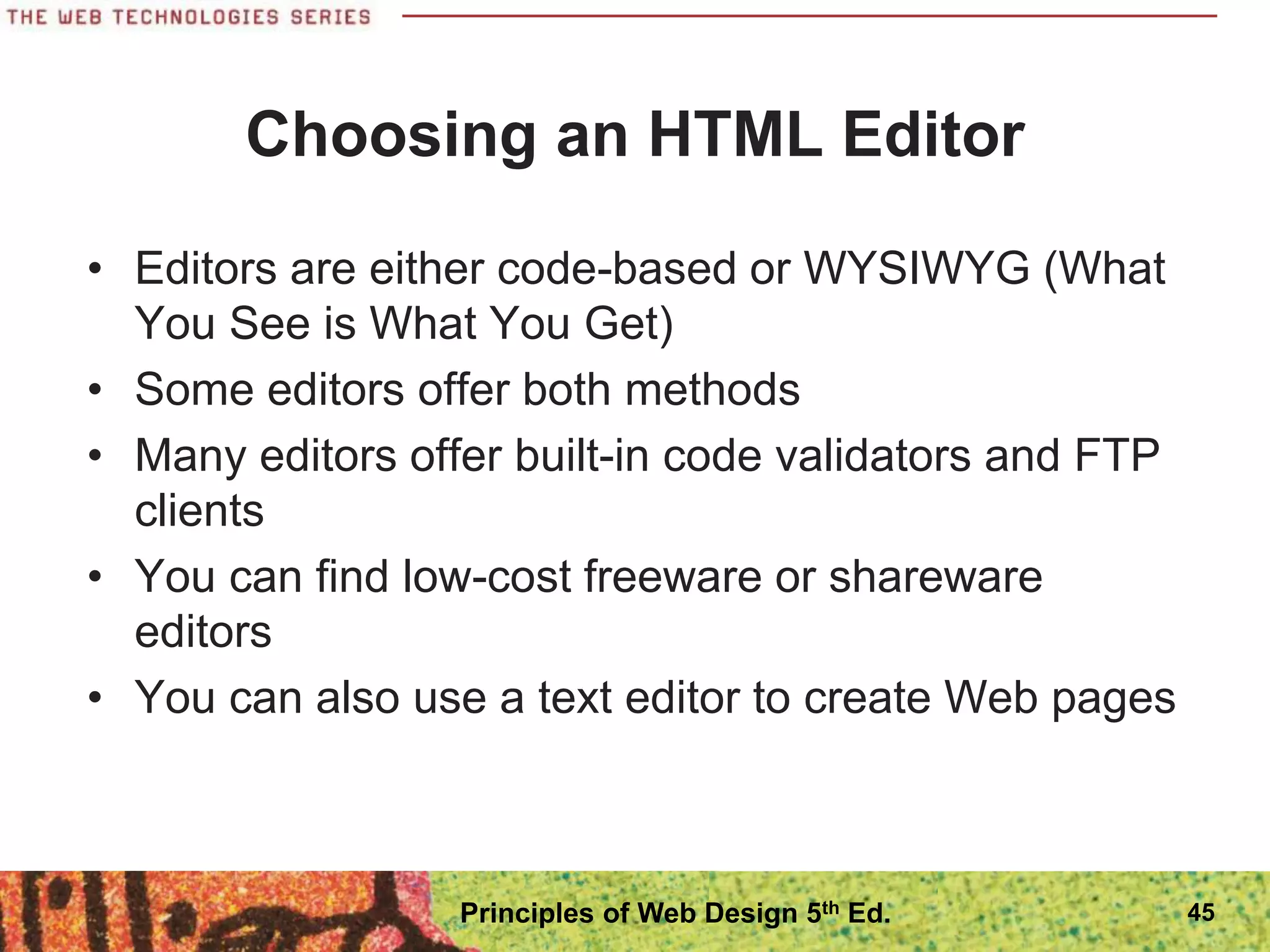Choosing an HTML Editor
• Editors are either code-based or WYSIWYG (What
You See is What You Get)
• Some editors offer both methods
• Many editors offer built-in code validators and FTP
clients
• You can find low-cost freeware or shareware
editors
• You can also use a text editor to create Web pages
45
Principles of Web Design 5th Ed.
 