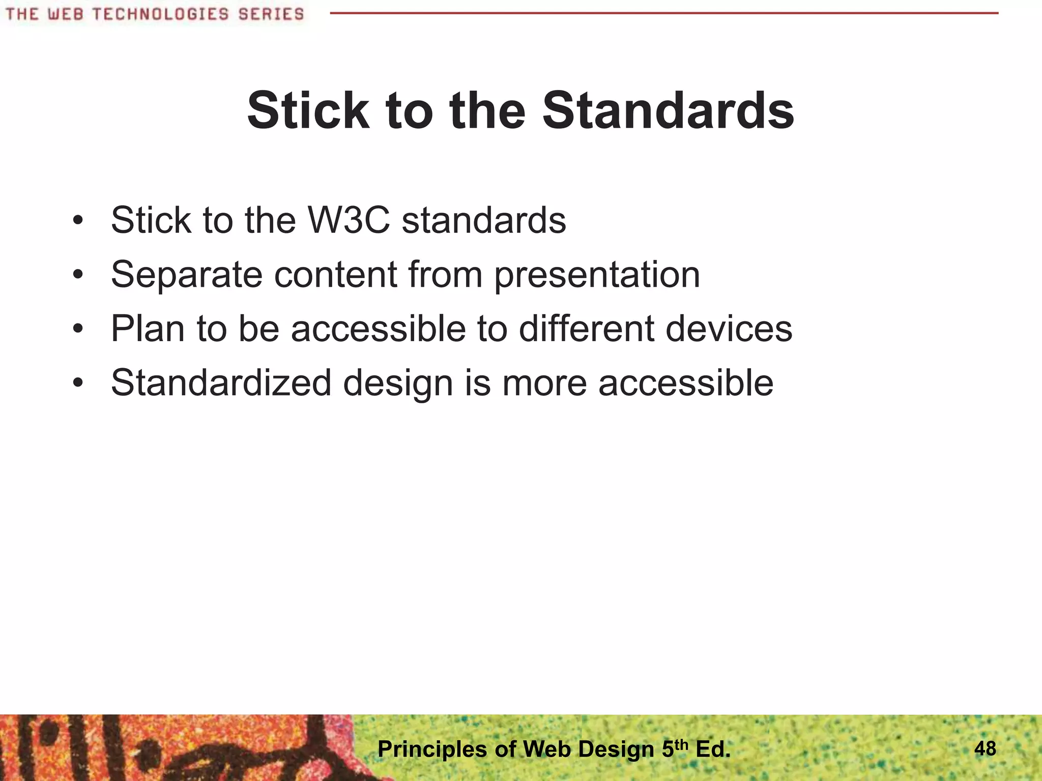 Stick to the Standards
• Stick to the W3C standards
• Separate content from presentation
• Plan to be accessible to different devices
• Standardized design is more accessible
48
Principles of Web Design 5th Ed.
 