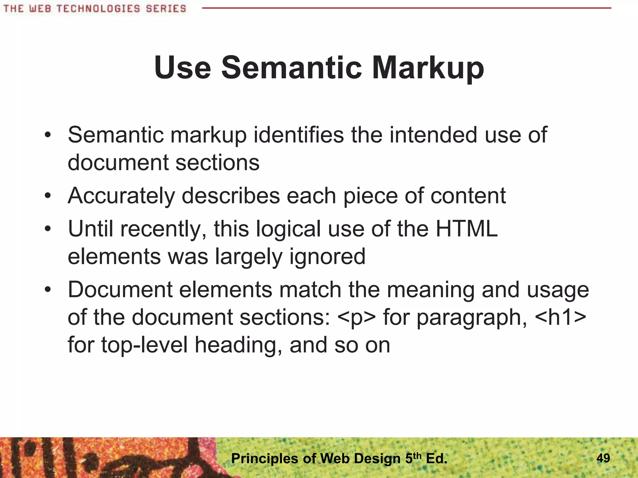 Use Semantic Markup
• Semantic markup identifies the intended use of
document sections
• Accurately describes each piece of content
• Until recently, this logical use of the HTML
elements was largely ignored
• Document elements match the meaning and usage
of the document sections: <p> for paragraph, <h1>
for top-level heading, and so on
49
Principles of Web Design 5th Ed.
 