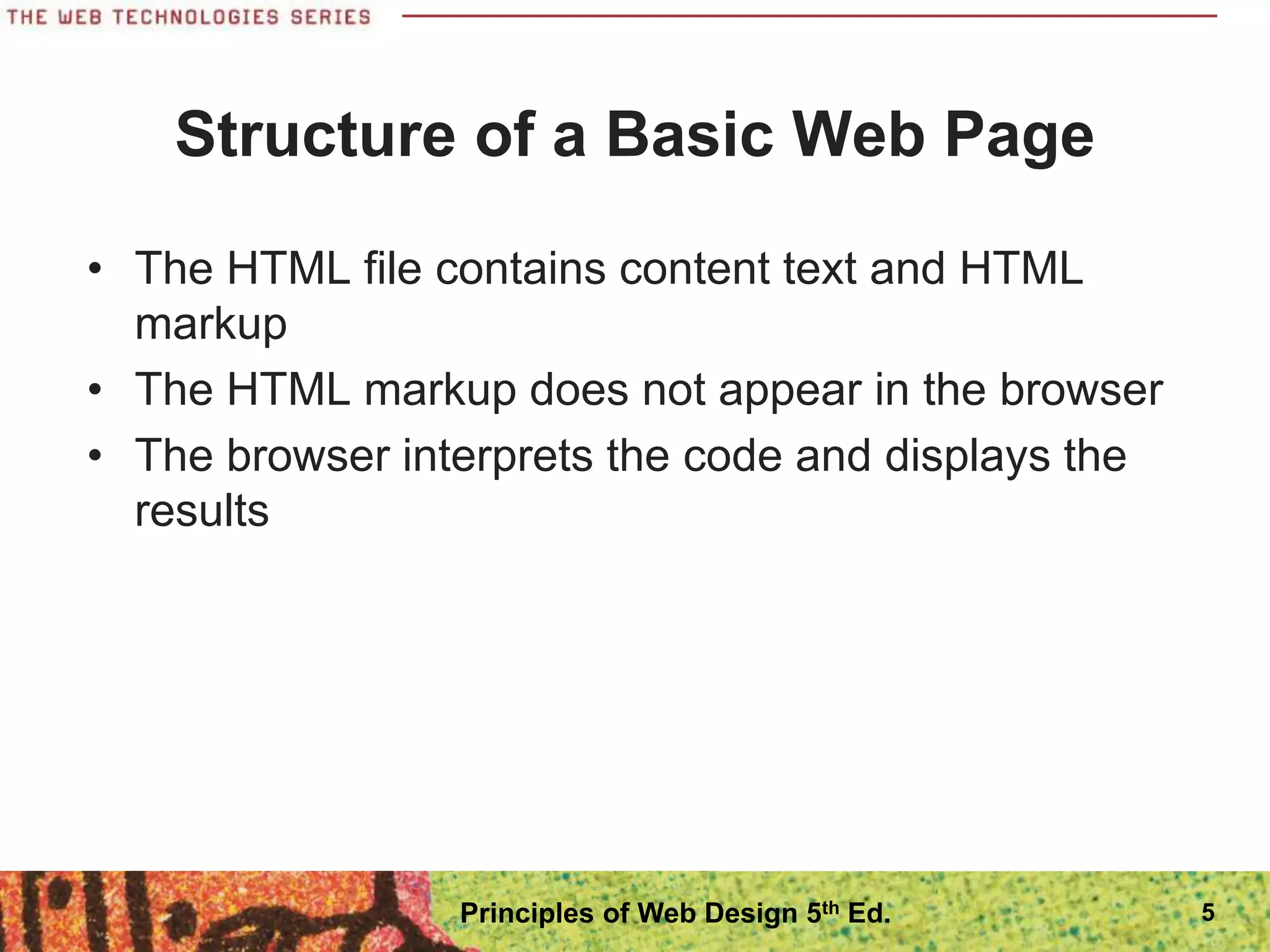 Structure of a Basic Web Page
• The HTML file contains content text and HTML
markup
• The HTML markup does not appear in the browser
• The browser interprets the code and displays the
results
5
Principles of Web Design 5th Ed.
 