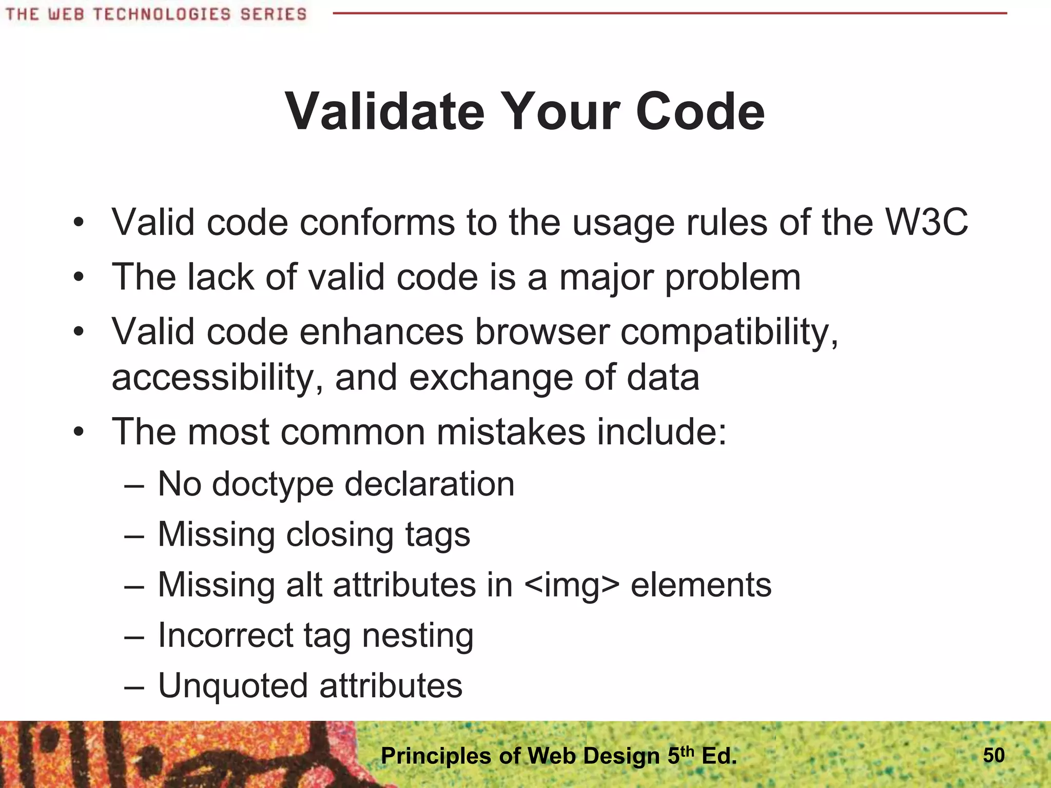Validate Your Code
• Valid code conforms to the usage rules of the W3C
• The lack of valid code is a major problem
• Valid code enhances browser compatibility,
accessibility, and exchange of data
• The most common mistakes include:
– No doctype declaration
– Missing closing tags
– Missing alt attributes in <img> elements
– Incorrect tag nesting
– Unquoted attributes
50
Principles of Web Design 5th Ed.
 