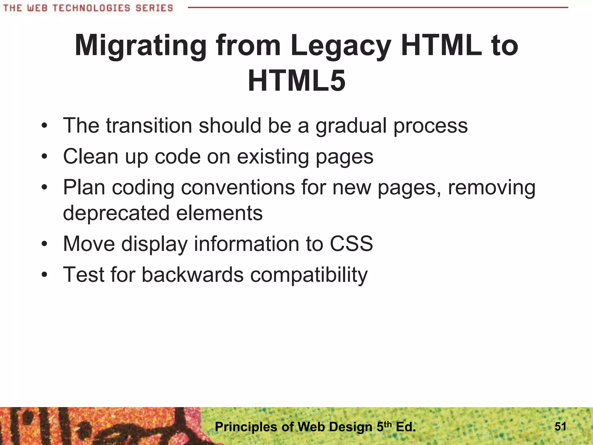 Migrating from Legacy HTML to
HTML5
• The transition should be a gradual process
• Clean up code on existing pages
• Plan coding conventions for new pages, removing
deprecated elements
• Move display information to CSS
• Test for backwards compatibility
51
Principles of Web Design 5th Ed.
 