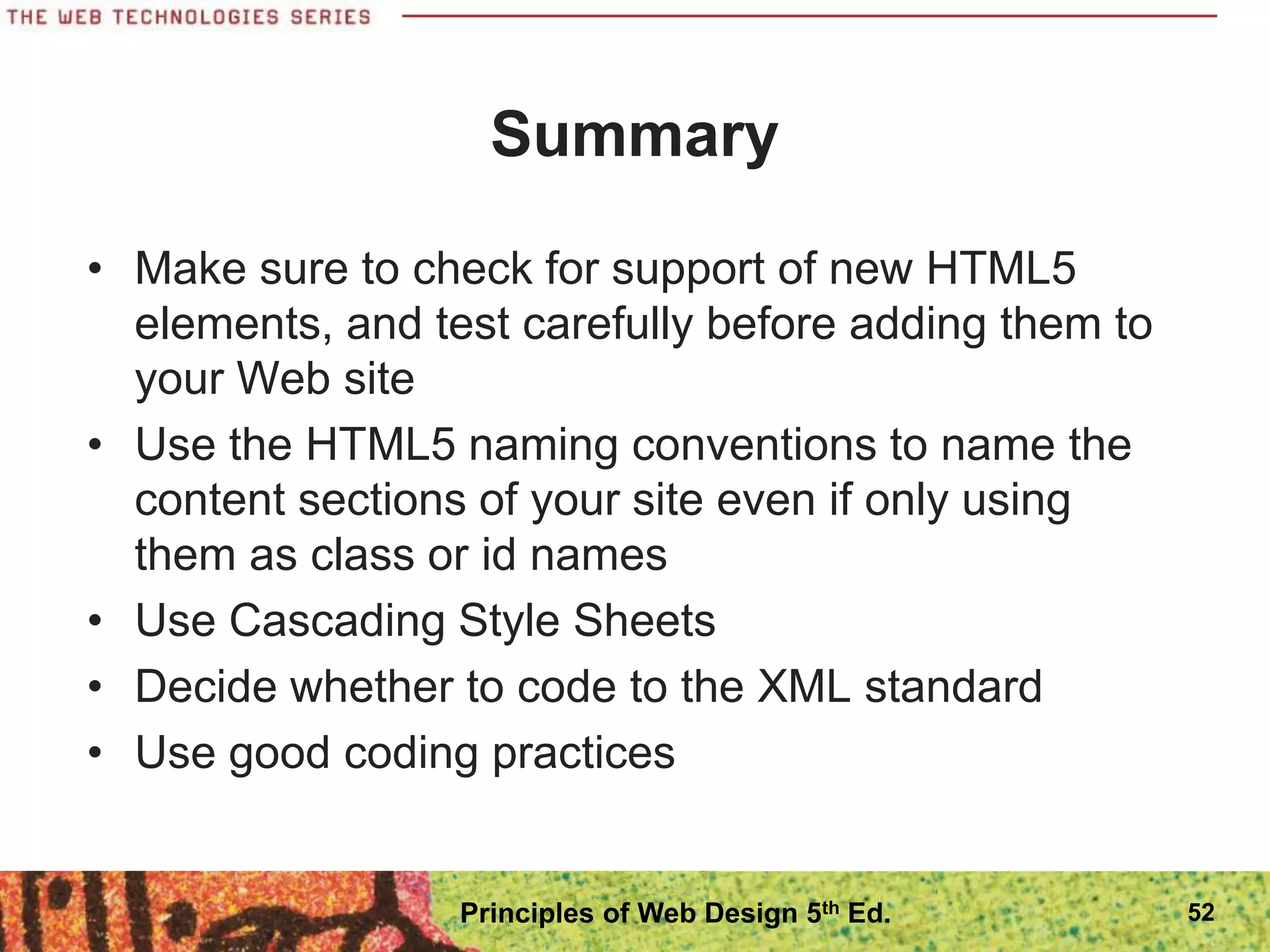 Summary
• Make sure to check for support of new HTML5
elements, and test carefully before adding them to
your Web site
• Use the HTML5 naming conventions to name the
content sections of your site even if only using
them as class or id names
• Use Cascading Style Sheets
• Decide whether to code to the XML standard
• Use good coding practices
52
Principles of Web Design 5th Ed.
 