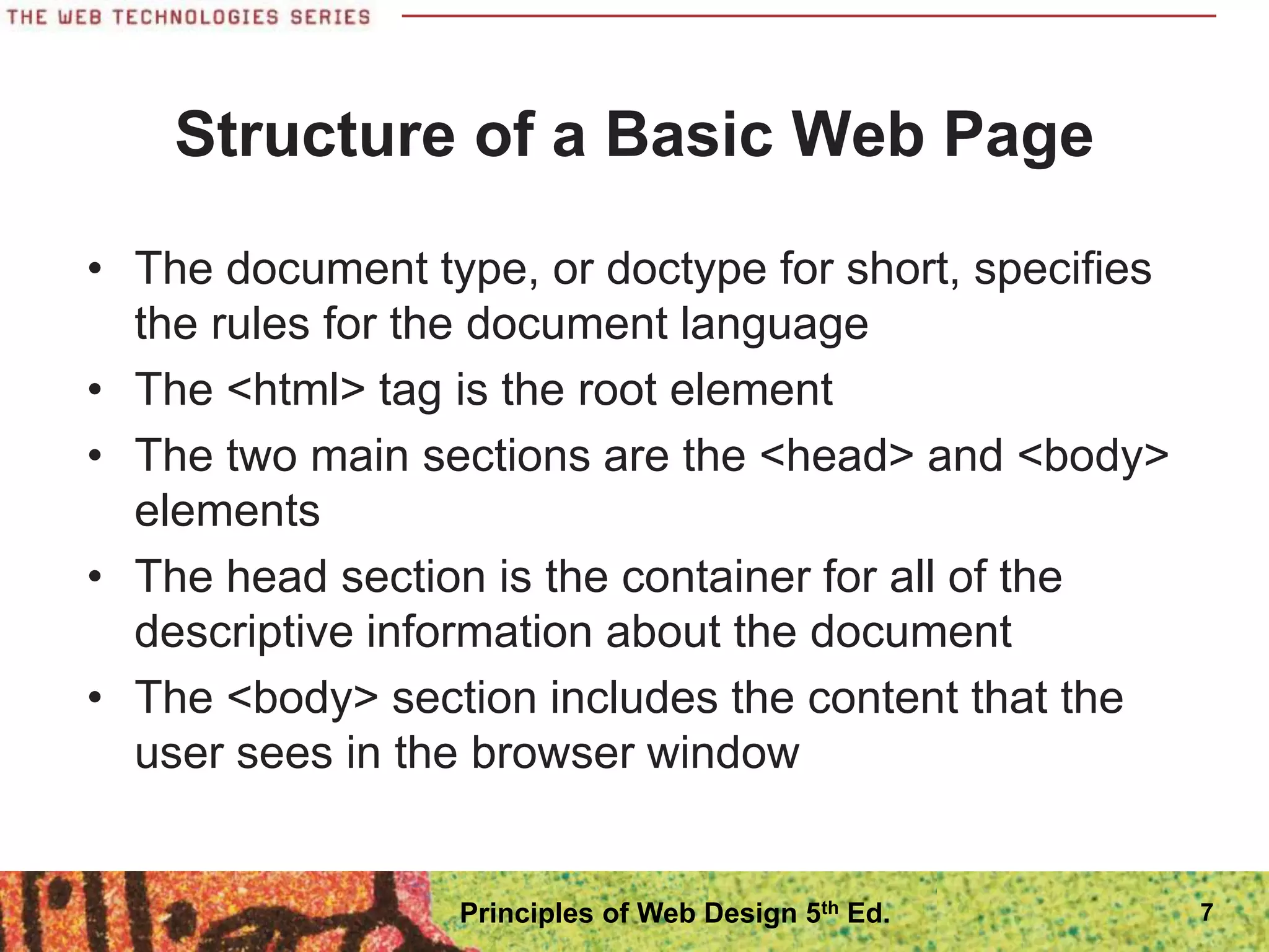 Structure of a Basic Web Page
• The document type, or doctype for short, specifies
the rules for the document language
• The <html> tag is the root element
• The two main sections are the <head> and <body>
elements
• The head section is the container for all of the
descriptive information about the document
• The <body> section includes the content that the
user sees in the browser window
7
Principles of Web Design 5th Ed.
 