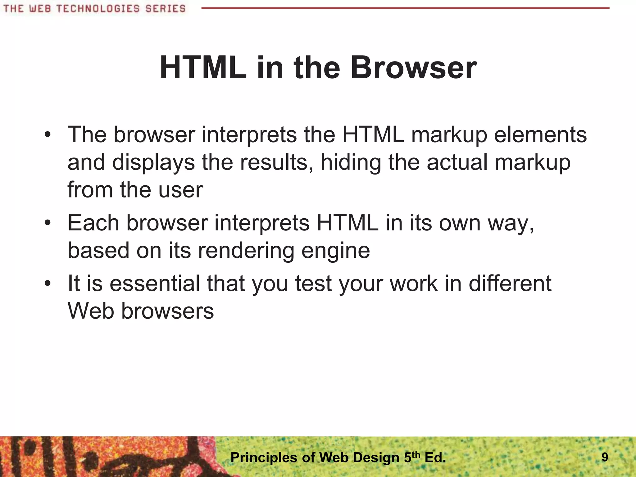 HTML in the Browser
• The browser interprets the HTML markup elements
and displays the results, hiding the actual markup
from the user
• Each browser interprets HTML in its own way,
based on its rendering engine
• It is essential that you test your work in different
Web browsers
9
Principles of Web Design 5th Ed.
 