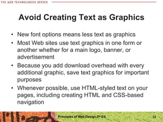 Avoid Creating Text as Graphics
• New font options means less text as graphics
• Most Web sites use text graphics in one form or
another whether for a main logo, banner, or
advertisement
• Because you add download overhead with every
additional graphic, save text graphics for important
purposes
• Whenever possible, use HTML-styled text on your
pages, including creating HTML and CSS-based
navigation
Principles of Web Design 5th Ed. 12
 