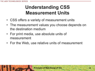 Understanding CSS
Measurement Units
• CSS offers a variety of measurement units
• The measurement values you choose depends on
the destination medium
• For print media, use absolute units of
measurement
• For the Web, use relative units of measurement
Principles of Web Design 5th Ed. 13
 