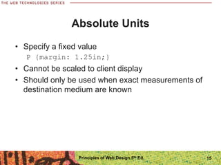 Absolute Units
• Specify a fixed value
P {margin: 1.25in;}
• Cannot be scaled to client display
• Should only be used when exact measurements of
destination medium are known
Principles of Web Design 5th Ed. 15
 
