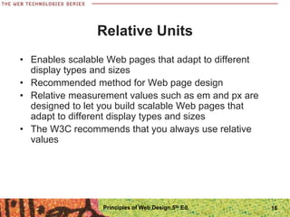 Relative Units
• Enables scalable Web pages that adapt to different
display types and sizes
• Recommended method for Web page design
• Relative measurement values such as em and px are
designed to let you build scalable Web pages that
adapt to different display types and sizes
• The W3C recommends that you always use relative
values
Principles of Web Design 5th Ed. 16
 