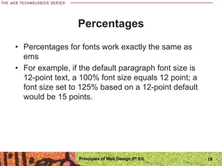 Percentages
• Percentages for fonts work exactly the same as
ems
• For example, if the default paragraph font size is
12-point text, a 100% font size equals 12 point; a
font size set to 125% based on a 12-point default
would be 15 points.
Principles of Web Design 5th Ed. 18
 