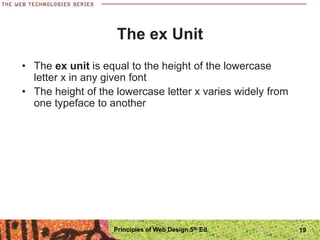 The ex Unit
• The ex unit is equal to the height of the lowercase
letter x in any given font
• The height of the lowercase letter x varies widely from
one typeface to another
Principles of Web Design 5th Ed. 19
 