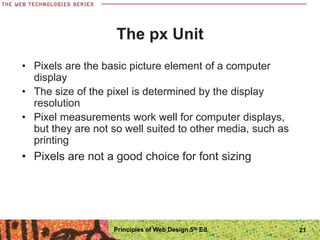 The px Unit
• Pixels are the basic picture element of a computer
display
• The size of the pixel is determined by the display
resolution
• Pixel measurements work well for computer displays,
but they are not so well suited to other media, such as
printing
• Pixels are not a good choice for font sizing
Principles of Web Design 5th Ed. 21
 