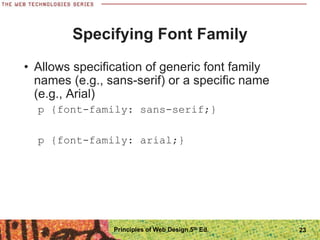 Specifying Font Family
• Allows specification of generic font family
names (e.g., sans-serif) or a specific name
(e.g., Arial)
p {font-family: sans-serif;}
p {font-family: arial;}
Principles of Web Design 5th Ed. 23
 