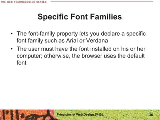 Specific Font Families
• The font-family property lets you declare a specific
font family such as Arial or Verdana
• The user must have the font installed on his or her
computer; otherwise, the browser uses the default
font
Principles of Web Design 5th Ed. 26
 