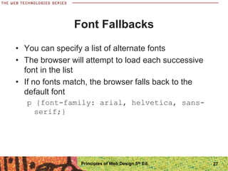 Font Fallbacks
• You can specify a list of alternate fonts
• The browser will attempt to load each successive
font in the list
• If no fonts match, the browser falls back to the
default font
p {font-family: arial, helvetica, sans-
serif;}
Principles of Web Design 5th Ed. 27
 