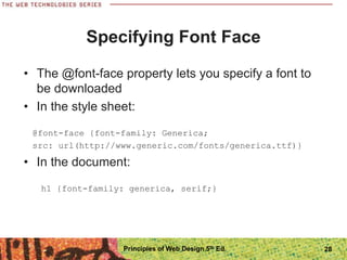 Specifying Font Face
• The @font-face property lets you specify a font to
be downloaded
• In the style sheet:
@font-face {font-family: Generica;
src: url(http://www.generic.com/fonts/generica.ttf)}
• In the document:
h1 {font-family: generica, serif;}
Principles of Web Design 5th Ed. 28
 