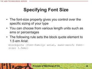 Specifying Font Size
• The font-size property gives you control over the
specific sizing of your type
• You can choose from various length units such as
ems or percentages
• The following rule sets the block quote element to
1.5 em Arial:
blockquote {font-family: arial, sans-serif; font-
size: 1.5em;}
Principles of Web Design 5th Ed. 29
 