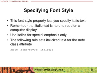 Specifying Font Style
• This font-style property lets you specify italic text
• Remember that italic text is hard to read on a
computer display
• Use italics for special emphasis only
• The following rule sets italicized text for the note
class attribute
.note {font-style: italic;}
Principles of Web Design 5th Ed. 31
 