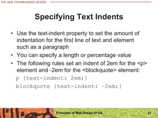 Specifying Text Indents
• Use the text-indent property to set the amount of
indentation for the first line of text and element
such as a paragraph
• You can specify a length or percentage value
• The following rules set an indent of 2em for the <p>
element and -2em for the <blockquote> element:
p {text-indent: 2em;}
blockquote {text-indent: −2em;}
Principles of Web Design 5th Ed. 37
 