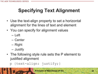 Specifying Text Alignment
• Use the text-align property to set a horizontal
alignment for the lines of text and element
• You can specify for alignment values
– Left
– Center
– Right
– Justify
• The following style rule sets the P element to
justified alignment
p {text-align: justify;}
Principles of Web Design 5th Ed. 39
 