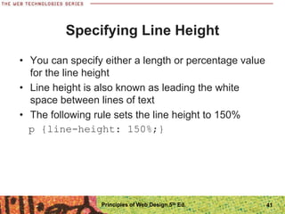 Specifying Line Height
• You can specify either a length or percentage value
for the line height
• Line height is also known as leading the white
space between lines of text
• The following rule sets the line height to 150%
p {line-height: 150%;}
Principles of Web Design 5th Ed. 41
 