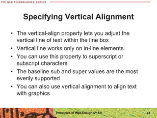 Specifying Vertical Alignment
• The vertical-align property lets you adjust the
vertical line of text within the line box
• Vertical line works only on in-line elements
• You can use this property to superscript or
subscript characters
• The baseline sub and super values are the most
evenly supported
• You can also use vertical alignment to align text
with graphics
Principles of Web Design 5th Ed. 43
 