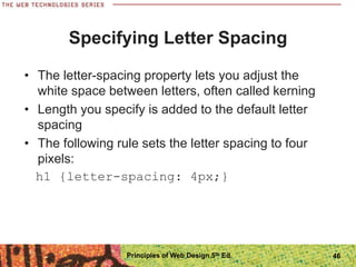 Specifying Letter Spacing
• The letter-spacing property lets you adjust the
white space between letters, often called kerning
• Length you specify is added to the default letter
spacing
• The following rule sets the letter spacing to four
pixels:
h1 {letter-spacing: 4px;}
Principles of Web Design 5th Ed. 46
 