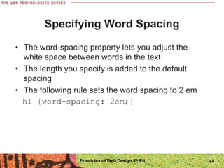 Specifying Word Spacing
• The word-spacing property lets you adjust the
white space between words in the text
• The length you specify is added to the default
spacing
• The following rule sets the word spacing to 2 em
h1 {word-spacing: 2em;}
Principles of Web Design 5th Ed. 48
 