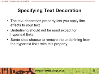 Specifying Text Decoration
• The text-decoration property lets you apply line
effects to your text
• Underlining should not be used except for
hypertext links
• Some sites choose to remove the underlining from
the hypertext links with this property
Principles of Web Design 5th Ed. 49
 