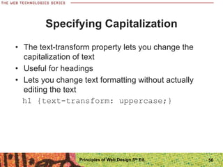 Specifying Capitalization
• The text-transform property lets you change the
capitalization of text
• Useful for headings
• Lets you change text formatting without actually
editing the text
h1 {text-transform: uppercase;}
Principles of Web Design 5th Ed. 50
 