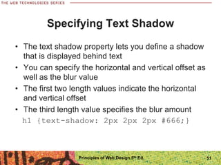 Specifying Text Shadow
• The text shadow property lets you define a shadow
that is displayed behind text
• You can specify the horizontal and vertical offset as
well as the blur value
• The first two length values indicate the horizontal
and vertical offset
• The third length value specifies the blur amount
h1 {text-shadow: 2px 2px 2px #666;}
Principles of Web Design 5th Ed. 51
 