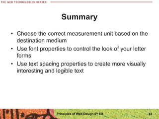 Summary
• Choose the correct measurement unit based on the
destination medium
• Use font properties to control the look of your letter
forms
• Use text spacing properties to create more visually
interesting and legible text
Principles of Web Design 5th Ed. 62
 